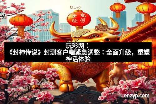 玩彩网：《封神传说》封测客户端紧急调整：全面升级，重塑神话体验